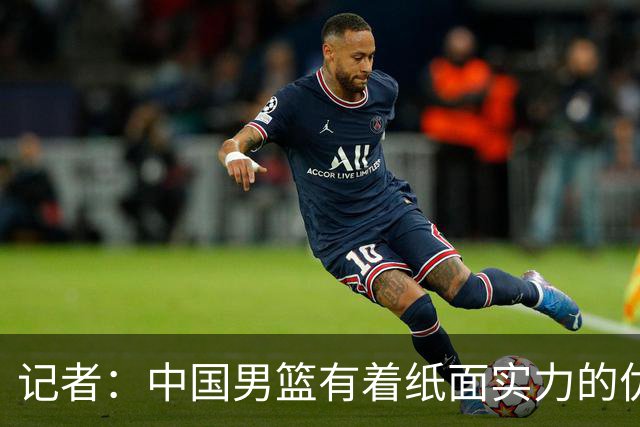记者：中国男篮有着纸面实力的优势 要控制好篮板 限制日本的反击